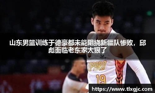山东男篮训练于德豪都未能阻挠新疆队惨败，邱彪面临老东家太狠了